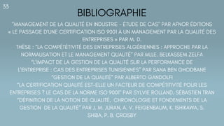 BIBLIOGRAPHIE
33
"MANAGEMENT DE LA QUALITÉ EN INDUSTRIE - ÉTUDE DE CAS" PAR AFNOR ÉDITIONS
« LE PASSAGE D'UNE CERTIFICATION ISO 9001 À UN MANAGEMENT PAR LA QUALITÉ DES
ENTREPRISES » PAR M. D.
THÈSE : “LA COMPÉTÉTIVITÉ DES ENTREPRISES ALGÉRIENNES : APPROCHE PAR LA
NORMALISATION ET LE MANAGEMENT QUALITÉ” PAR MLLE. BELKASSEM ZELFA
“L’IMPACT DE LA GESTION DE LA QUALITÉ SUR LA PERFORMANCE DE
L’ENTREPRISE : CAS DES ENTREPRISES TUNISIENNES” PAR SANA BEN GHODBANE
“GESTION DE LA QUALITÉ” PAR ALBERTO GANDOLFI
“LA CERTIFICATION QUALITÉ EST-ELLE UN FACTEUR DE COMPÉTITIVITÉ POUR LES
ENTREPRISES ? LE CAS DE LA NORME ISO 9001" PAR SYLVIE ROLLAND, SÉBASTIEN TRAN
“DÉFINITION DE LA NOTION DE QUALITÉ, CHRONOLOGIE ET FONDEMENTS DE LA
GESTION DE LA QUALITÉ” PAR J. M. JURAN, A. V. FEIGENBAUM, K. ISHIKAWA, S.
SHIBA, P. B. CROSBY
 