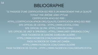 BIBLIOGRAPHIE
34
“LE PASSAGE D’UNE CERTIFICATION ISO 9001 À UN MANAGEMENT PAR LA QUALITÉ
TOTALE” PAR JÉRÔME LÉRAT-PYTLAK
CERTIFICATION AFAQ ISO 9001 :
HTTPS://CERTIFICATION.AFNOR.ORG/QUALITE/CERTIFICATION-AFAQ-ISO-9001
SITE OFFICIEL DE CEVITAL : HTTPS://WWW.CEVITAL.COM/
SITE OFFICIEL DE IFRI : HTTPS://IFRI-DZ.COM/
SITE OFFICIEL DE LINDT & SPRUENGLI : HTTPS://WWW.LINDT-SPRUENGLI.COM/
PAGE FACEBOOK DE DANONE DJURDJURA ALGÉRIE :
HTTPS://WWW.FACEBOOK.COM/DANONEDJURDJURAALGERIE
PAGE FACEBOOK DE TCHIN-LAIT CANDIA :
HTTPS://WWW.FACEBOOK.COM/CANDIA.ALGERIE
PAGE FACEBOOK DE CEVITAL : HTTPS://WWW.FACEBOOK.COM/GROUPECEVITAL
 