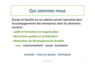 Qui sommes-nous
Ecoute et Qualité est un cabinet conseil spécialisé dans
l’accompagnement des entreprises dans les domaines
suivants :
- audit et formation en organisation
- démarches qualité et certification
- démarches de développement durable
          environnement - social - économie

         conseils - mise en œuvre - formation
                        Ecoute et Qualité              10
 