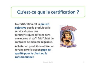 Qu’est-ce que la certification ?

La certification est la preuve
objective que le produit ou le
service dispose des
caractéristiques définies dans
une norme et qu’il fait l’objet de
contrôles de manière régulière.
Acheter un produit ou utiliser un
service certifié est un gage de
qualité pour le client ou le
consommateur.
                        Ecoute et Qualité   3
 