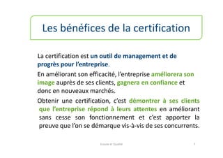 Les bénéfices de la certification

La certification est un outil de management et de
progrès pour l’entreprise.
En améliorant son efficacité, l’entreprise améliorera son
image auprès de ses clients, gagnera en confiance et
donc en nouveaux marchés.
Obtenir une certification, c’est démontrer à ses clients
 que l’entreprise répond à leurs attentes en améliorant
 sans cesse son fonctionnement et c’est apporter la
 preuve que l’on se démarque vis-à-vis de ses concurrents.

                      Ecoute et Qualité                7
 