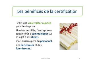 Les bénéfices de la certification

 C’est une vraie valeur ajoutée
pour l’entreprise.
Une fois certifiée, l’entreprise a
tout intérêt à communiquer sur
le sujet à ses clients
mais aussi auprès du personnel,
des partenaires et des
fournisseurs.


                       Ecoute et Qualité   8
 