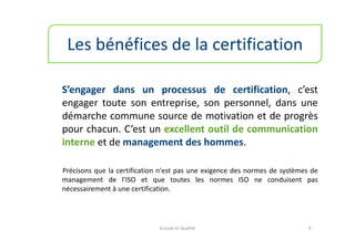 Les bénéfices de la certification

S’engager dans un processus de certification, c’est
engager toute son entreprise, son personnel, dans une
démarche commune source de motivation et de progrès
pour chacun. C’est un excellent outil de communication
interne et de management des hommes.

Précisons que la certification n'est pas une exigence des normes de systèmes de
management de l'ISO et que toutes les normes ISO ne conduisent pas
nécessairement à une certification.




                              Ecoute et Qualité                             9
 