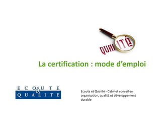 La certification : mode d’emploi


            Ecoute et Qualité - Cabinet conseil en
            organisation, qualité et développement
            durable
 