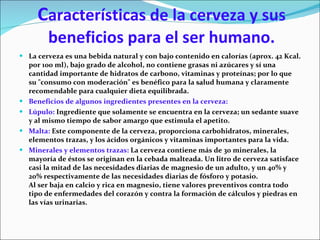 C aracterísticas de la cerveza y sus beneficios para el ser humano. La cerveza es una bebida natural y con bajo contenido en calorías (aprox. 42 Kcal. por 100 ml), bajo grado de alcohol, no contiene grasas ni azúcares y sí una cantidad importante de hidratos de carbono, vitaminas y proteínas; por lo que su "consumo con moderación" es benéfico para la  sa lud humana y claramente recomendable para cualquier dieta equilibrada. Beneficios de algunos ingredientes presentes en la cerveza: Lúpulo:  Ingrediente que solamente se encuentra en la cerveza; un sedante suave y al mismo tiempo de sabor amargo que estimula el apetito.  Malta:  Este componente de la cerveza, proporciona carbohidratos, minerales, elementos trazas, y los ácidos orgánicos y vitaminas importantes para la vida. Minerales y elementos trazas:  La cerveza contiene más de 30 minerales, la mayoría de éstos se originan en la cebada malteada. Un litro de cerveza satisface casi la mitad de las necesidades diarias de magnesio de un adulto, y un 40% y 20% respectivamente de las necesidades diarias de fósforo y potasio. Al ser baja en calcio y rica en magnesio, tiene valores preventivos contra todo tipo de enfermedades del corazón y contra la formación de cálculos y piedras en las vías urinarias.  