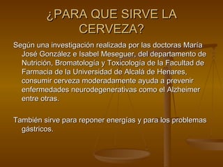 ¿PARA QUE SIRVE LA CERVEZA? Según una investigación realizada por las doctoras María José González e Isabel Meseguer, del departamento de Nutrición, Bromatología y Toxicología de la Facultad de Farmacia de la Universidad de Alcalá de Henares, consumir cerveza moderadamente ayuda a prevenir enfermedades neurodegenerativas como el Alzheimer entre otras.  También sirve para reponer energías y para los problemas gástricos. 