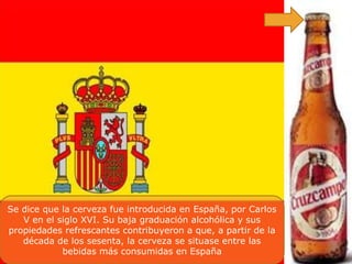 Se dice que la cerveza fue introducida en España, por Carlos
   V en el siglo XVI. Su baja graduación alcohólica y sus
propiedades refrescantes contribuyeron a que, a partir de la
   década de los sesenta, la cerveza se situase entre las
            bebidas más consumidas en España
 