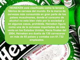 HEINEKEN está clasificada como la tercera
fábrica de cerveza del mundo. Es la marca de
cervezas más consumida en gran parte de los
  países musulmanes, donde el consumo de
 alcohol no esta bien visto por la sociedad y
en algunos casos, prohibida. Heineken figura
 como una de la cervezas importadas de más
venta en los Estados Unidos. Hacia finales del
 2004, Heineken era dueña de 130 cerveceras
  en más de 65 países y contaba con 61.732
                 empleados.
 