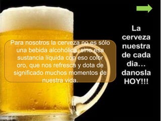 Para nosotros la cerveza no es sólo
  una bebida alcohólica, sino esa
  sustancia líquida con eso color
  oro, que nos refresca y dota de
 significado muchos momentos de
            nuestra vida.
 