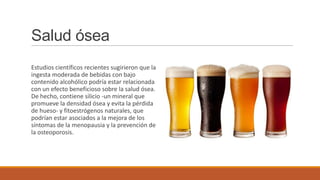 Salud ósea
Estudios científicos recientes sugirieron que la
ingesta moderada de bebidas con bajo
contenido alcohólico podría estar relacionada
con un efecto beneficioso sobre la salud ósea.
De hecho, contiene silicio -un mineral que
promueve la densidad ósea y evita la pérdida
de hueso- y fitoestrógenos naturales, que
podrían estar asociados a la mejora de los
síntomas de la menopausia y la prevención de
la osteoporosis.
 