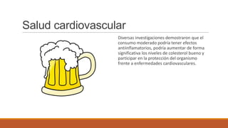Salud cardiovascular
                  Diversas investigaciones demostraron que el
                  consumo moderado podría tener efectos
                  antiinflamatorios, podría aumentar de forma
                  significativa los niveles de colesterol bueno y
                  participar en la protección del organismo
                  frente a enfermedades cardiovasculares.
 