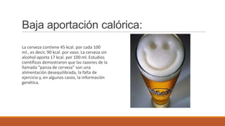 Baja aportación calórica:
La cerveza contiene 45 kcal. por cada 100
ml., es decir, 90 kcal. por vaso. La cerveza sin
alcohol aporta 17 kcal. por 100 ml. Estudios
científicos demostraron que las razones de la
llamada “panza de cerveza” son una
alimentación desequilibrada, la falta de
ejercicio y, en algunos casos, la información
genética.
 