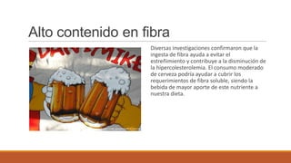 Alto contenido en fibra
                   Diversas investigaciones confirmaron que la
                   ingesta de fibra ayuda a evitar el
                   estreñimiento y contribuye a la disminución de
                   la hipercolesterolemia. El consumo moderado
                   de cerveza podría ayudar a cubrir los
                   requerimientos de fibra soluble, siendo la
                   bebida de mayor aporte de este nutriente a
                   nuestra dieta.
 