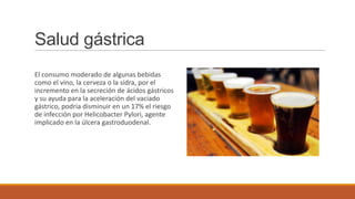 Salud gástrica
El consumo moderado de algunas bebidas
como el vino, la cerveza o la sidra, por el
incremento en la secreción de ácidos gástricos
y su ayuda para la aceleración del vaciado
gástrico, podría disminuir en un 17% el riesgo
de infección por Helicobacter Pylori, agente
implicado en la úlcera gastroduodenal.
 