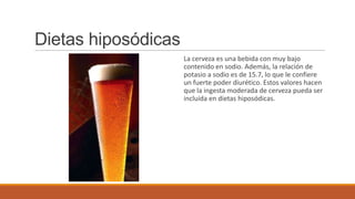 Dietas hiposódicas
                     La cerveza es una bebida con muy bajo
                     contenido en sodio. Además, la relación de
                     potasio a sodio es de 15.7, lo que le confiere
                     un fuerte poder diurético. Estos valores hacen
                     que la ingesta moderada de cerveza pueda ser
                     incluida en dietas hiposódicas.
 