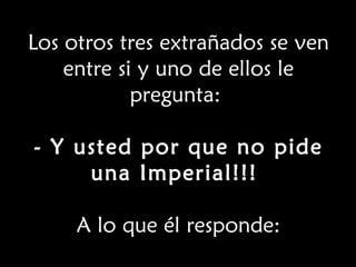 Los otros tres extrañados se ven entre si y uno de ellos le pregunta:  - Y usted por que no pide una Imperial!!!  A lo que él responde: 