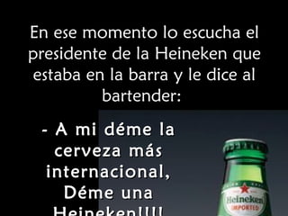 En ese momento lo escucha el presidente de la Heineken que estaba en la barra y le dice al bartender:  - A mi déme la cerveza más internacional, Déme una Heineken!!!! 