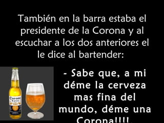 También en la barra estaba el presidente de la Corona y al escuchar a los dos anteriores el le dice al bartender:  - Sabe que, a mi déme la cerveza mas fina del mundo, déme una Corona!!!!. 