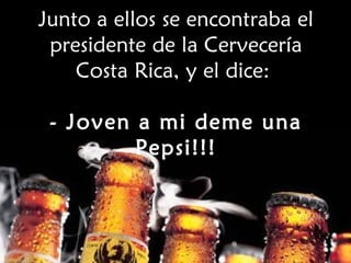Junto a ellos se encontraba el presidente de la Cervecería Costa Rica, y el dice:  - Joven a mi deme una Pepsi!!! 