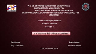 A.C. DE ESTUDIOS SUPERIORES GERENCIALES
CORPORATIVOS VALLES DEL TUY
UNIVERSIDAD BICENTENARIA DE ARAGUA
CENTRO REGIONAL DE APOYO TECNOLÓGICO VALLES DEL TUY
(CREATEC)
Curso: Arbitraje Comercial
Carrera: Derecho
Sección 1
Facilitador Participante:
Abg. José Malo Jennifer Cabriles
Cúa, Diciembre 2019.
La Cesación del tribunal Arbitral
 