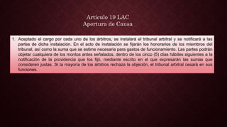 1. Aceptado el cargo por cada uno de los árbitros, se instalará el tribunal arbitral y se notificará a las
partes de dicha instalación. En el acto de instalación se fijarán los honorarios de los miembros del
tribunal, así como la suma que se estime necesaria para gastos de funcionamiento. Las partes podrán
objetar cualquiera de los montos antes señalados, dentro de los cinco (5) días hábiles siguientes a la
notificación de la providencia que los fijó, mediante escrito en el que expresarán las sumas que
consideren justas. Si la mayoría de los árbitros rechaza la objeción, el tribunal arbitral cesará en sus
funciones.
Artículo 19 LAC
Apertura de Causa
 