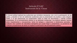 Artículo 27 LAC
Instrucción de la Causa
El tribunal arbitral realizará las audiencias que considere necesarias, con o sin la participación de las
partes, y decidirá si han de celebrarse audiencias para la presentación de pruebas o para alegatos
orales, o si las actuaciones se sustanciarán sobre la base de documentos y demás pruebas
presentadas. En el procedimiento arbitral no se admitirán incidencias. Los árbitros deberán resolver
sobre impedimentos y recusaciones, tacha de testigos y objeciones a dictámenes periciales y
cualquier otra cuestión de naturaleza semejante que pueda llegar a presentarse. La pendencia de
cualquier procedimiento de tacha no impide la continuación del procedimiento arbitral.
 
