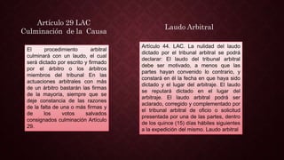 El procedimiento arbitral
culminará con un laudo, el cual
será dictado por escrito y firmado
por el árbitro o los árbitros
miembros del tribunal En las
actuaciones arbitrales con más
de un árbitro bastarán las firmas
de la mayoría, siempre que se
deje constancia de las razones
de la falta de una o más firmas y
de los votos salvados
consignados culminación Artículo
29.
Artículo 29 LAC
Culminación de la Causa
Artículo 44. LAC. La nulidad del laudo
dictado por el tribunal arbitral se podrá
declarar: El laudo del tribunal arbitral
debe ser motivado, a menos que las
partes hayan convenido lo contrario, y
constará en él la fecha en que haya sido
dictado y el lugar del arbitraje. El laudo
se reputará dictado en el lugar del
arbitraje. El laudo arbitral podrá ser
aclarado, corregido y complementado por
el tribunal arbitral de oficio o solicitud
presentada por una de las partes, dentro
de los quince (15) días hábiles siguientes
a la expedición del mismo. Laudo arbitral
Laudo Arbitral
 