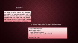 • Agilidad Economía
• Confidencialidad
• Imparcialidad recurso.
• Las partes deben acatar el laudo
Artículo 32. LAC
El laudo arbitral podrá ser aclarado,
corregido y complementado por el
tribunal arbitral de oficio o solicitud
presentada por una de las partes,
dentro de los quince (15) días hábiles
siguientes a la expedición del mismo
Recurso
Las partes deben acatar el laudo arbitral una vez
 