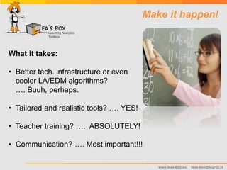 www.leas-box.eu leas-box@tugraz.at
Make it happen!
What it takes:
• Better tech. infrastructure or even
cooler LA/EDM algorithms?
…. Buuh, perhaps.
• Tailored and realistic tools? …. YES!
• Teacher training? …. ABSOLUTELY!
• Communication? …. Most important!!!
 