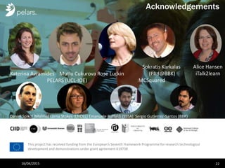 This project has received funding from the European’s Seventh Framework Programme for research technological
development and demonstrations under grant agreement 619738
Acknowledgements
Sokratis Karkalas
(Phd@BBK)
MCSquared
Katerina Avramides Mutlu Cukurova Rose Luckin
PELARS (UCL-IOE)
16/04/2015 22
Daniel Spikol (Malmo) Lorna Stokes (ENOLL) Emanuele Ruffaldi (SSSA) Sergio Gutierrez-Santos (BBK)
Alice Hansen
iTalk2learn
 