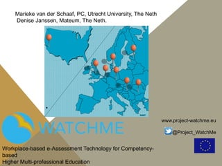 www.project-watchme.eu
@Project_WatchMe
Workplace-based e-Assessment Technology for Competency-
based
Higher Multi-professional Education
Marieke van der Schaaf, PC, Utrecht University, The Neth
Denise Janssen, Mateum, The Neth.
 