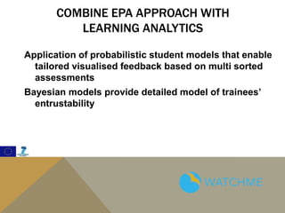 COMBINE EPA APPROACH WITH
LEARNING ANALYTICS
Application of probabilistic student models that enable
tailored visualised feedback based on multi sorted
assessments
Bayesian models provide detailed model of trainees’
entrustability
 