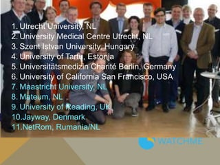 1. Utrecht University, NL
2. University Medical Centre Utrecht, NL
3. Szent Istvan University, Hungary
4. University of Tartu, Estonia
5. Universitätsmedizin Charité Berlin, Germany
6. University of California San Francisco, USA
7. Maastricht University, NL
8. Mateum, NL
9. University of Reading, UK
10.Jayway, Denmark
11.NetRom, Rumania/NL
 
