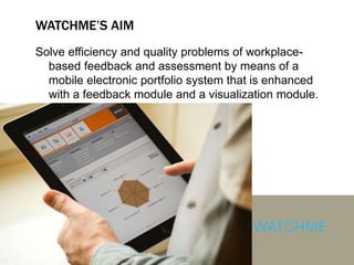 WATCHME’S AIM
Solve efficiency and quality problems of workplace-
based feedback and assessment by means of a
mobile electronic portfolio system that is enhanced
with a feedback module and a visualization module.
 