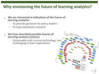 Why envisioning the future of learning analytics?
16
 We are interested in indications of the future of
learning analytics:
 To provide guidance for policy makers
 To help coordinate research
 We have described possible futures of
learning analytics (visions)
 Conceivable with current technology, but
challenging in their implications
 