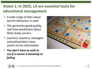 Vision 1: In 2025, LA are essential tools for
educational management
20Pic by: Janneke Staaks, https://www.flickr.com/photos/jannekestaaks/14204590229/
• A wide range of data about
learner behaviour is used
• This generates good quality,
real-time predictions about
likely study success
• Learners, teachers, managers
and policymakers have
access to live information
• You don’t have to wait to
see if a course is booming or
failing
 