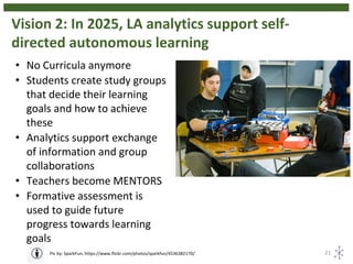 Vision 2: In 2025, LA analytics support self-
directed autonomous learning
21Pic by: SparkFun, https://www.flickr.com/photos/sparkfun/4536382170/
• No Curricula anymore
• Students create study groups
that decide their learning
goals and how to achieve
these
• Analytics support exchange
of information and group
collaborations
• Teachers become MENTORS
• Formative assessment is
used to guide future
progress towards learning
goals
 
