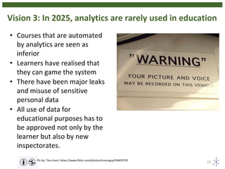 Vision 3: In 2025, analytics are rarely used in education
22Pic by: Tara Hunt, https://www.flickr.com/photos/missrogue/94403705
• Courses that are automated
by analytics are seen as
inferior
• Learners have realised that
they can game the system
• There have been major leaks
and misuse of sensitive
personal data
• All use of data for
educational purposes has to
be approved not only by the
learner but also by new
inspectorates.
 