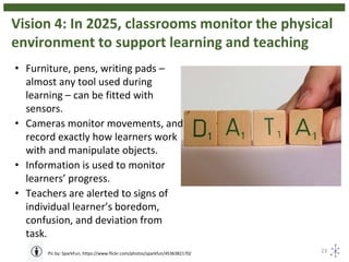 Vision 4: In 2025, classrooms monitor the physical
environment to support learning and teaching
23Pic by: SparkFun, https://www.flickr.com/photos/sparkfun/4536382170/
• Furniture, pens, writing pads –
almost any tool used during
learning – can be fitted with
sensors.
• Cameras monitor movements, and
record exactly how learners work
with and manipulate objects.
• Information is used to monitor
learners’ progress.
• Teachers are alerted to signs of
individual learner’s boredom,
confusion, and deviation from
task.
 