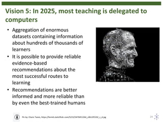 Vision 5: In 2025, most teaching is delegated to
computers
24Pic by: Charis Tsevis, https://farm6.staticflickr.com/5215/5470451264_c0612f2102_z_d.jpg
• Aggregation of enormous
datasets containing information
about hundreds of thousands of
learners
• It is possible to provide reliable
evidence-based
recommendations about the
most successful routes to
learning
• Recommendations are better
informed and more reliable than
by even the best-trained humans
 