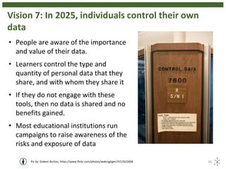 Vision 7: In 2025, individuals control their own
data
26Pic by: Gideon Burton, https://www.flickr.com/photos/wakingtiger/3157622608
• People are aware of the importance
and value of their data.
• Learners control the type and
quantity of personal data that they
share, and with whom they share it
• If they do not engage with these
tools, then no data is shared and no
benefits gained.
• Most educational institutions run
campaigns to raise awareness of the
risks and exposure of data
 