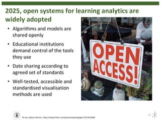 2025, open systems for learning analytics are
widely adopted
27
Pic by: Gideon Burton, https://www.flickr.com/photos/wakingtiger/3157622608
• Algorithms and models are
shared openly
• Educational institutions
demand control of the tools
they use
• Date sharing according to
agreed set of standards
• Well-tested, accessible and
standardised visualisation
methods are used
 