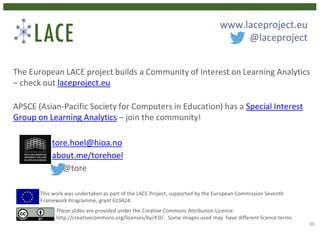 The European LACE project builds a Community of Interest on Learning Analytics
– check out laceproject.eu
APSCE (Asian-Pacific Society for Computers in Education) has a Special Interest
Group on Learning Analytics – join the community!
tore.hoel@hioa.no
about.me/torehoel
@tore
This work was undertaken as part of the LACE Project, supported by the European Commission Seventh
Framework Programme, grant 619424.
These slides are provided under the Creative Commons Attribution Licence:
http://creativecommons.org/licenses/by/4.0/. Some images used may have different licence terms.
www.laceproject.eu
@laceproject
30
 