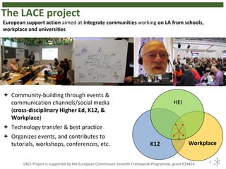 The LACE project
4
K12 Workplace
HEI
 Community-building through events &
communication channels/social media
(cross-disciplinary Higher Ed, K12, &
Workplace)
 Technology transfer & best practice
 Organizes events, and contributes to
tutorials, workshops, conferences, etc.
European support action aimed at integrate communities working on LA from schools,
workplace and universities
LACE Project is supported by the European Commission Seventh Framework Programme, grant 619424.
 