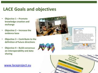 LACE Goals and objectives
5
• Objective 1 – Promote
knowledge creation and
exchange
• Objective 2 – Increase the
evidence base
• Objective 3 – Contribute to the
definition of future directions
• Objective 4 – Build consensus
on interoperability and data
sharing
www.laceproject.eu
 