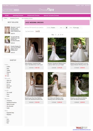 Order Status Customer Service Register Log In My Cart( 0 ) 
Product name or code 
Home > Wedding Dresses > lace wedding dresses 
BEST SELLERS 
Sleeveless V-neck A-line 
Floor Length 
Embroidered Lace 
Bodice Wedding Dress 
$269.00 
Two-piece Mermaid 
Wedding Dress with 
Beaded Lace 
Sweetheart Neckline 
Corset Back 
$389.00 
Exquisite Strapless All-over 
Lace and Taffeta 
Ballgown Flower 
Wedding Dress 
$350.00 
SHOP BY 
Fabric 
Chiffon 
Satin 
Taffeta 
Organza 
Tulle 
Lace 
Silhouette 
High-Low 
Mermaid 
A-Line 
Ball Gown 
Sheath 
Length 
Tea Length 
Short 
Long 
Neckline 
V-Neckline 
Sweetheart Neckline 
Off-the-shoulder 
One Shoulder 
Halter 
Strap 
Spaghetti Strap 
Strapless 
Color 
Ivory 
Black 
Red 
LAC E WEDDING DRESSES 
We found 117 results for your selection. 
You have chosen: Lace 
Sort By Position | View Show 18 per page | 
Prev 1 ... 4 5 6 
White Strapless Sweetheart Ball 
Gown Tulle Bridal Dress with Corset 
Back 
$ 931.00 $ 387.00 
Strapless Sweetheart Wedding Gown 
Luxurious Satin and Lace Chapel 
Train 
$ 916.00 $ 378.00 
Strapless Re-embroidered Lace and 
Organza Beaded Wedding Dress with 
Tulle A-line Skirt 
$ 719.00 $ 299.00 
Beaded Lace Over A-line Wedding 
Dress with Sweetheart Neckline and 
Corset Back 
$ 943.00 $ 353.99 
2013 New Lace Strapless A-line 
Wedding Gown with Beaded Belt 
$ 726.00 $ 299.00 
Strapless Lace Mermaid Wedding 
Gown with Beaded Sweetheart 
Neckline 
$ 938.00 $ 389.00 
HOME Wedding Dresses Bridesmaid Dresses Special Occasion Dresses 
conve rte d by W e b2PDFC onve rt.com 
 
