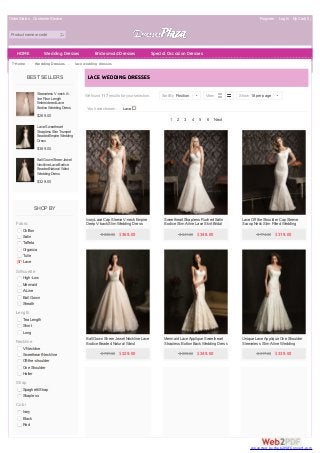 Order Status Customer Service Register Log In MyCart( 0 )
Product name or code
BEST SELLERS
Sleeveless V-neckA-
lineFloor Length
EmbroideredLace
BodiceWeddingDress
$269.00
LaceSweetheart
Strapless SlimTrumpet
BeadedEmpireWedding
Dress
$389.00
Ball GownSheer Jewel
NecklineLaceBodice
BeadedNatural Waist
WeddingDress
$329.00
SHOP BY
Fabric
Chiffon
Satin
Taffeta
Organza
Tulle
Lace
Silhouette
High-Low
Mermaid
A-Line
Ball Gown
Sheath
Length
Tea Length
Short
Long
Neckline
V-Neckline
Sweetheart Neckline
Off-the-shoulder
One Shoulder
Halter
Strap
Spaghetti Strap
Strapless
Color
Ivory
Black
Red
Home > Wedding Dresses > lace wedding dresses
You have chosen: Lace
We found 117 results for your selection.
LACE WEDDING DRESSES
1 2 3 4 5 6 Next
Sort By Position | View Show 18 per page |
IvoryLace Cap Sleeve V-neck Empire
Deep V-back Slim Wedding Dress
$ 892.00 $369.00
Sweetheart Strapless Ruched Satin
Bodice Slim A-line Lace Skirt Bridal
Gown
$ 841.00 $348.00
Lace Off the Shoulder Cap Sleeve
Scoop Neck Slim Fitted Wedding
Dress
$ 774.00 $319.00
Ball Gown Sheer Jewel Neckline Lace
Bodice Beaded Natural Waist
Wedding Dress
$ 797.00 $329.00
Mermaid Lace Applique Sweetheart
Strapless Botton Back Wedding Dress
$ 839.00 $349.00
Unique Lace Applique One Shoulder
Sleeveless Slim A-line Wedding
Dress
$ 817.00 $339.00
HOME Wedding Dresses Bridesmaid Dresses Special Occasion Dresses
converted by Web2PDFConvert.com
 