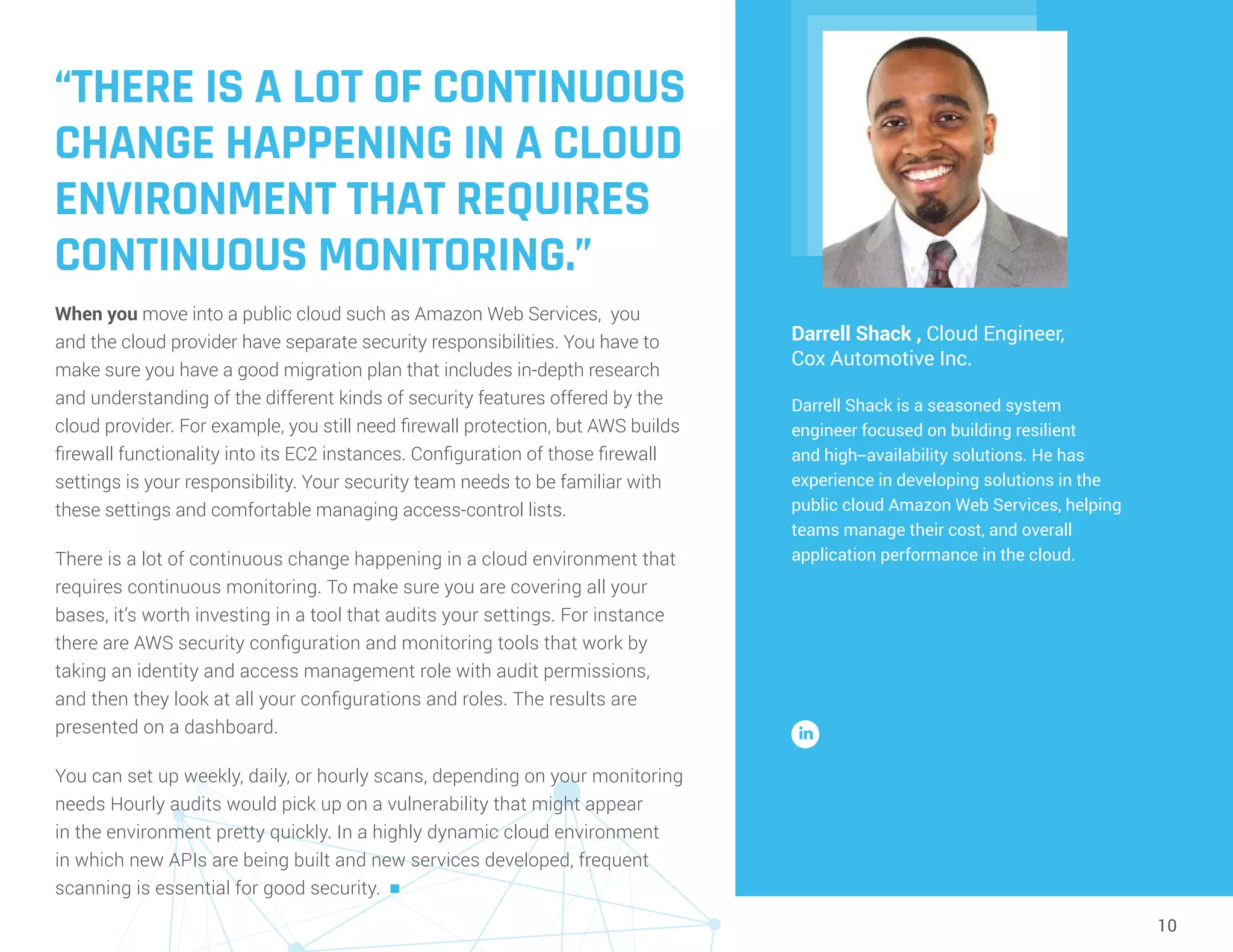 10
“THERE IS A LOT OF CONTINUOUS
CHANGE HAPPENING IN A CLOUD
ENVIRONMENT THAT REQUIRES
CONTINUOUS MONITORING.”
When you move into a public cloud such as Amazon Web Services, you
and the cloud provider have separate security responsibilities. You have to
make sure you have a good migration plan that includes in-depth research
and understanding of the different kinds of security features offered by the
cloud provider. For example, you still need firewall protection, but AWS builds
firewall functionality into its EC2 instances. Configuration of those firewall
settings is your responsibility. Your security team needs to be familiar with
these settings and comfortable managing access-control lists.
There is a lot of continuous change happening in a cloud environment that
requires continuous monitoring. To make sure you are covering all your
bases, it’s worth investing in a tool that audits your settings. For instance
there are AWS security configuration and monitoring tools that work by
taking an identity and access management role with audit permissions,
and then they look at all your configurations and roles. The results are
presented on a dashboard.
You can set up weekly, daily, or hourly scans, depending on your monitoring
needs Hourly audits would pick up on a vulnerability that might appear
in the environment pretty quickly. In a highly dynamic cloud environment
in which new APIs are being built and new services developed, frequent
scanning is essential for good security. n
Darrell Shack , Cloud Engineer,
Cox Automotive Inc.
Darrell Shack is a seasoned system
engineer focused on building resilient
and high--availability solutions. He has
experience in developing solutions in the
public cloud Amazon Web Services, helping
teams manage their cost, and overall
application performance in the cloud.
 