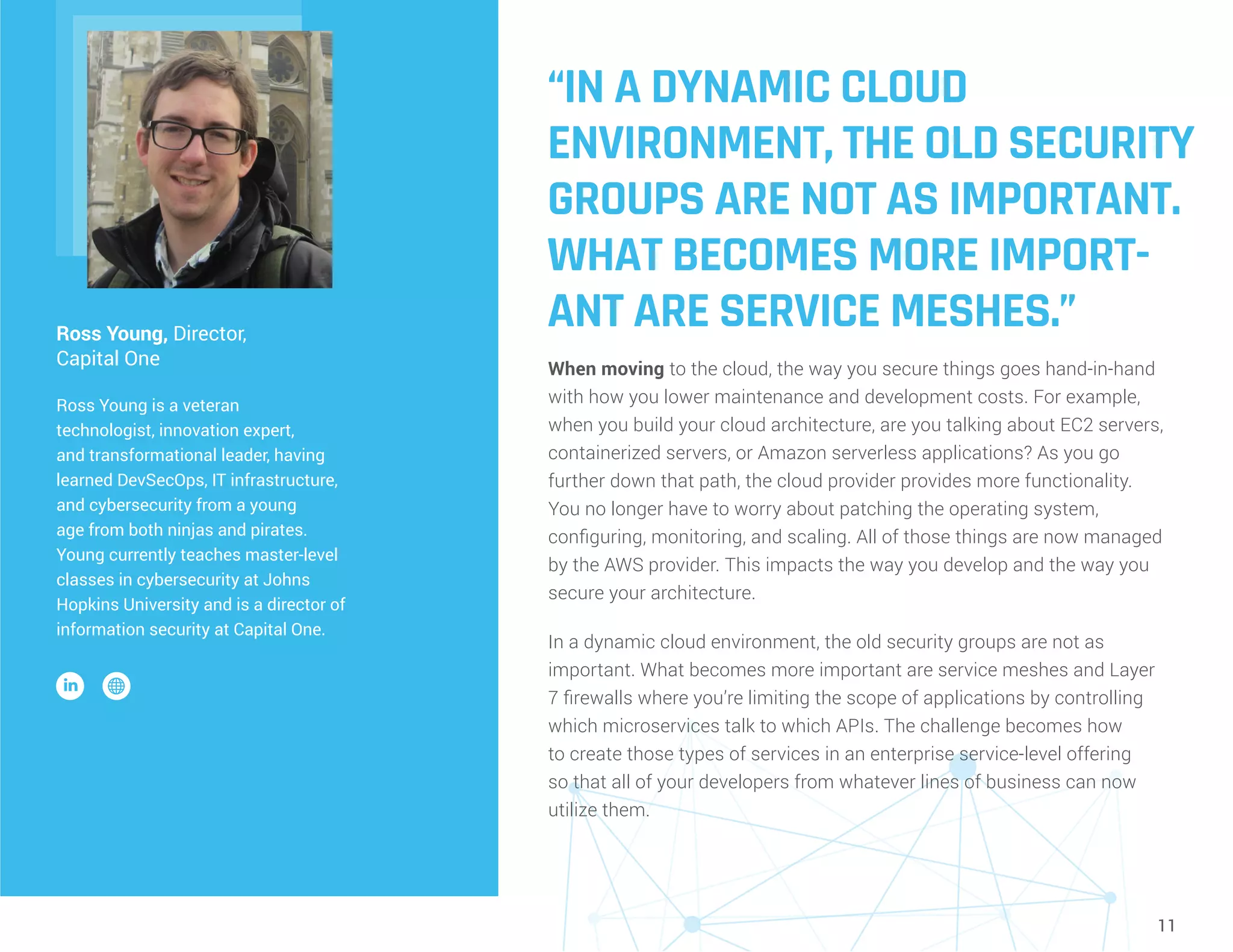 11
“IN A DYNAMIC CLOUD
ENVIRONMENT, THE OLD SECURITY
GROUPS ARE NOT AS IMPORTANT.
WHAT BECOMES MORE IMPORT-
ANT ARE SERVICE MESHES.”
When moving to the cloud, the way you secure things goes hand-in-hand
with how you lower maintenance and development costs. For example,
when you build your cloud architecture, are you talking about EC2 servers,
containerized servers, or Amazon serverless applications? As you go
further down that path, the cloud provider provides more functionality.
You no longer have to worry about patching the operating system,
configuring, monitoring, and scaling. All of those things are now managed
by the AWS provider. This impacts the way you develop and the way you
secure your architecture.
In a dynamic cloud environment, the old security groups are not as
important. What becomes more important are service meshes and Layer
7 firewalls where you’re limiting the scope of applications by controlling
which microservices talk to which APIs. The challenge becomes how
to create those types of services in an enterprise service-level offering
so that all of your developers from whatever lines of business can now
utilize them.
Ross Young, Director,
Capital One
Ross Young is a veteran
technologist, innovation expert,
and transformational leader, having
learned DevSecOps, IT infrastructure,
and cybersecurity from a young
age from both ninjas and pirates.
Young currently teaches master-level
classes in cybersecurity at Johns
Hopkins University and is a director of
information security at Capital One.
 