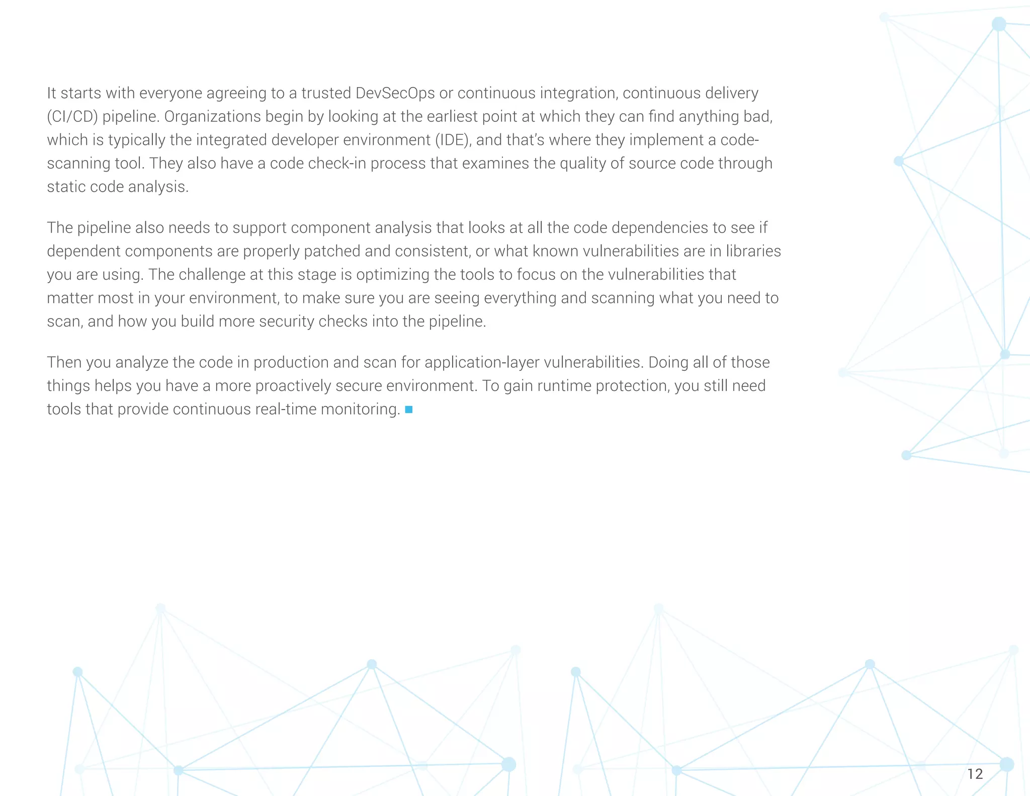 12
It starts with everyone agreeing to a trusted DevSecOps or continuous integration, continuous delivery
(CI/CD) pipeline. Organizations begin by looking at the earliest point at which they can find anything bad,
which is typically the integrated developer environment (IDE), and that’s where they implement a code-
scanning tool. They also have a code check-in process that examines the quality of source code through
static code analysis.
The pipeline also needs to support component analysis that looks at all the code dependencies to see if
dependent components are properly patched and consistent, or what known vulnerabilities are in libraries
you are using. The challenge at this stage is optimizing the tools to focus on the vulnerabilities that
matter most in your environment, to make sure you are seeing everything and scanning what you need to
scan, and how you build more security checks into the pipeline.
Then you analyze the code in production and scan for application-layer vulnerabilities. Doing all of those
things helps you have a more proactively secure environment. To gain runtime protection, you still need
tools that provide continuous real-time monitoring. n
 